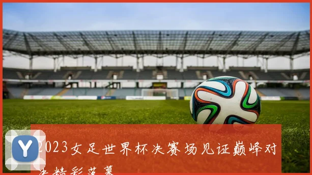 2023女足世界杯决赛场见证巅峰对决精彩落幕
