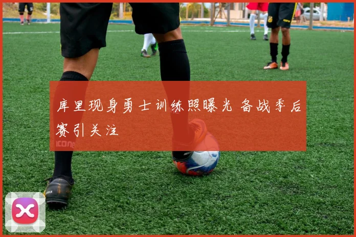 库里现身勇士训练照曝光 备战季后赛引关注