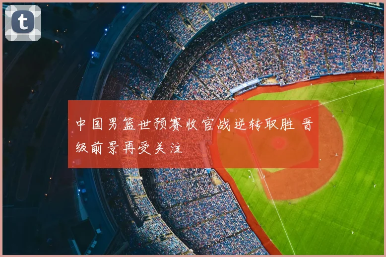 中国男篮世预赛收官战逆转取胜 晋级前景再受关注