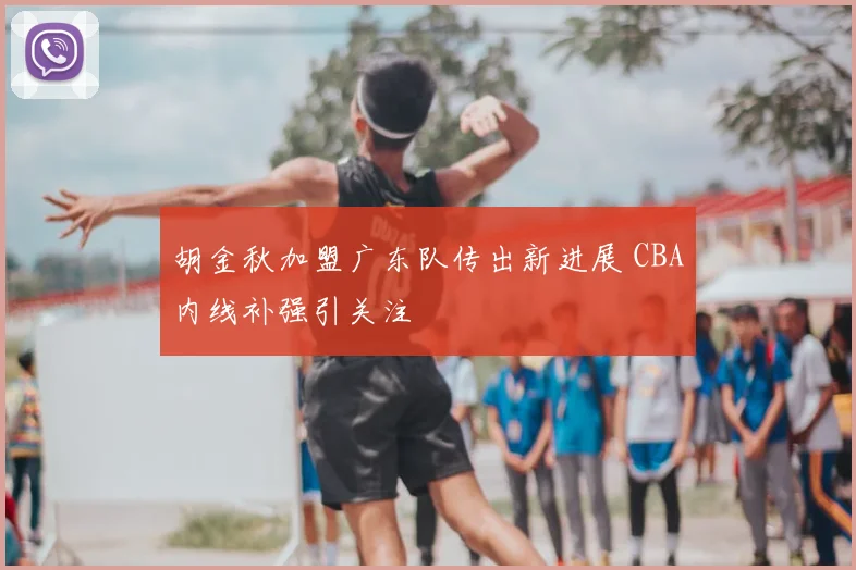 胡金秋加盟广东队传出新进展 CBA内线补强引关注