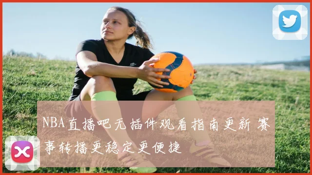 NBA直播吧无插件观看指南更新 赛事转播更稳定更便捷