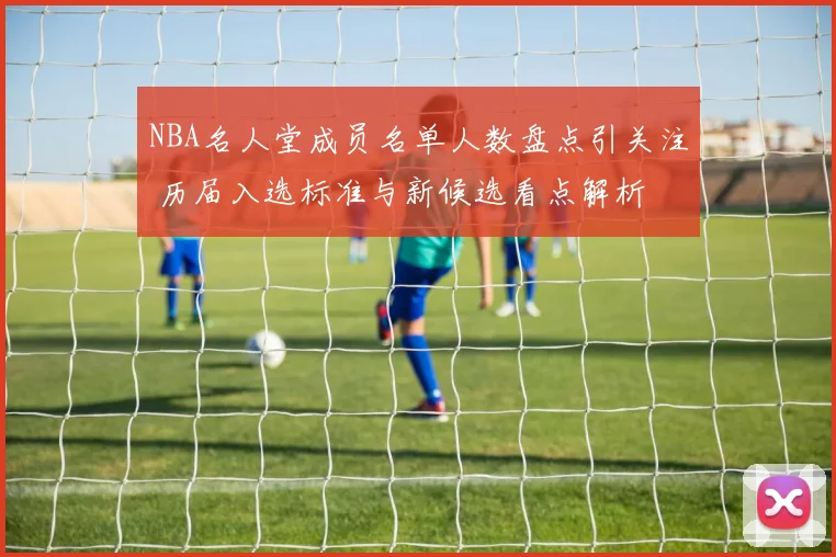 NBA名人堂成员名单人数盘点引关注 历届入选标准与新候选看点解析