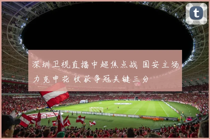 深圳卫视直播中超焦点战 国安主场力克申花 收获争冠关键三分