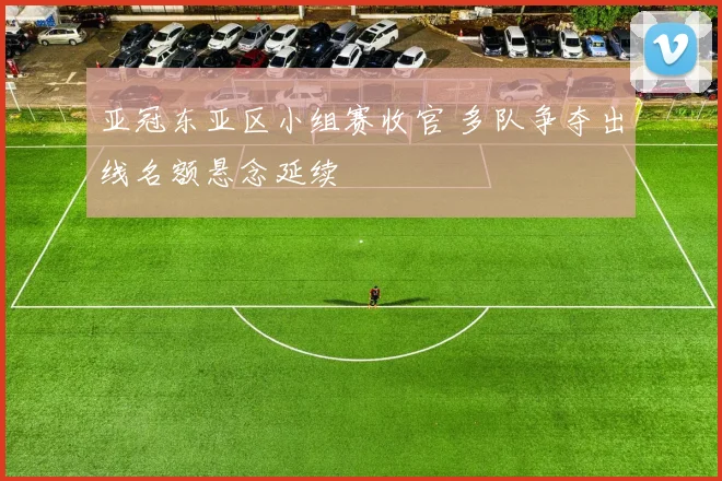亚冠东亚区小组赛收官 多队争夺出线名额悬念延续