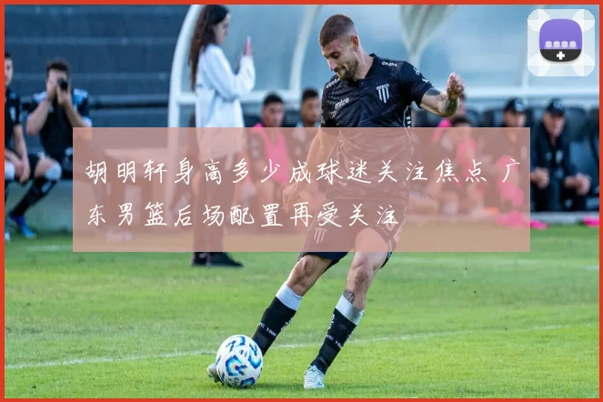 胡明轩身高多少成球迷关注焦点 广东男篮后场配置再受关注