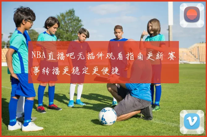 NBA直播吧无插件观看指南更新 赛事转播更稳定更便捷