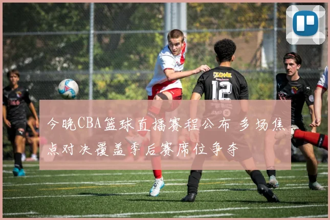 今晚CBA篮球直播赛程公布 多场焦点对决覆盖季后赛席位争夺